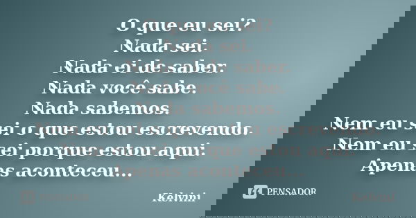 O que eu sei? Nada sei. Nada ei de saber. Nada você sabe. Nada sabemos. Nem eu sei o que estou escrevendo. Nem eu sei porque estou aqui. Apenas aconteceu...... Frase de Kelvini.
