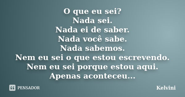 O que eu sei? Nada sei. Nada ei de saber. Nada você sabe. Nada sabemos. Nem eu sei o que estou escrevendo. Nem eu sei porque estou aqui. Apenas aconteceu...... Frase de Kelvini.