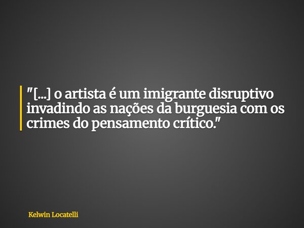 "[...] o artista é um imigrante disruptivo invadindo as nações da burguesia com os crimes do pensamento crítico."... Frase de Kelwin Locatelli.