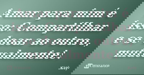 Amar para mim é isso: Compartilhar e se doar ao outro, mutualmente!... Frase de Kely.