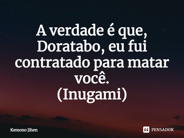 ⁠A verdade é que, Doratabo, eu fui contratado para matar você.
(Inugami)... Frase de Kemono Jihen.