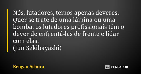 Nós, lutadores, temos apenas deveres. Quer se trate de uma lâmina ou uma bomba, os lutadores profissionais têm o dever de enfrentá-las de frente e lidar com ela... Frase de Kengan Ashura.