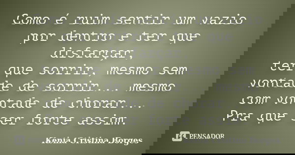 Como é ruim sentir um vazio por dentro e ter que disfarçar, ter que sorrir, mesmo sem vontade de sorrir... mesmo com vontade de chorar... Pra que ser forte assi... Frase de Kenia Cristina Borges.