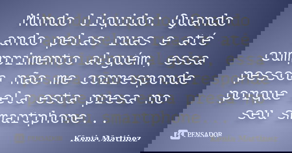 Mundo liquido: Quando ando pelas ruas e até cumprimento alguém, essa pessoa não me corresponde porque ela esta presa no seu smartphone...... Frase de Kenia Martinez.