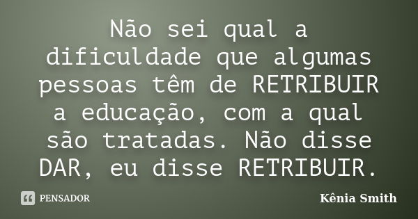 Não sei qual a dificuldade que algumas pessoas têm de RETRIBUIR a educação, com a qual são tratadas. Não disse DAR, eu disse RETRIBUIR.... Frase de Kênia Smith.