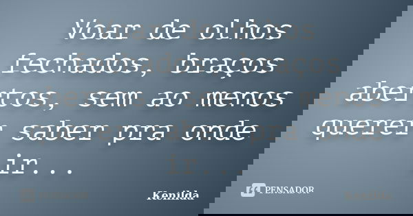 Voar de olhos fechados, braços abertos, sem ao menos querer saber pra onde ir...... Frase de Kenilda.