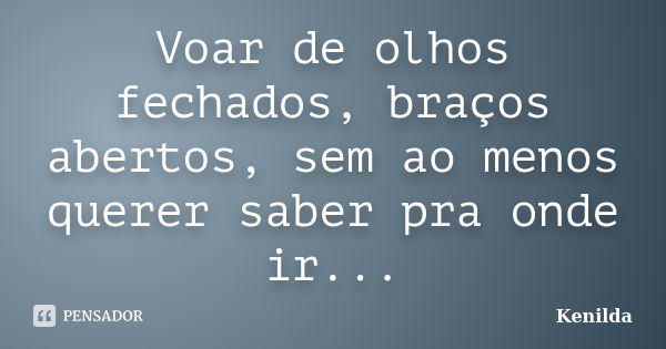 Voar de olhos fechados, braços abertos, sem ao menos querer saber pra onde ir...... Frase de Kenilda.