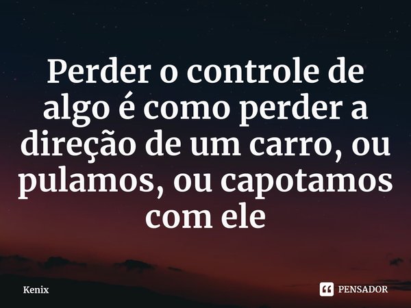 Perder o controle de algo é como perder a direção de um carro, ou pulamos, ou capotamos ⁠com ele... Frase de Kenix.