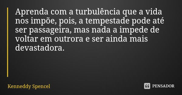 Aprenda com a turbulência que a vida nos impõe, pois, a tempestade pode até ser passageira, mas nada a impede de voltar em outrora e ser ainda mais devastadora.... Frase de Kenneddy Spencel.