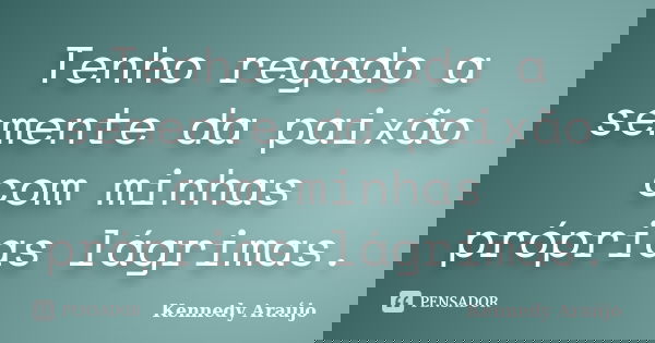 Tenho regado a semente da paixão com minhas próprias lágrimas.... Frase de Kennedy Araújo.