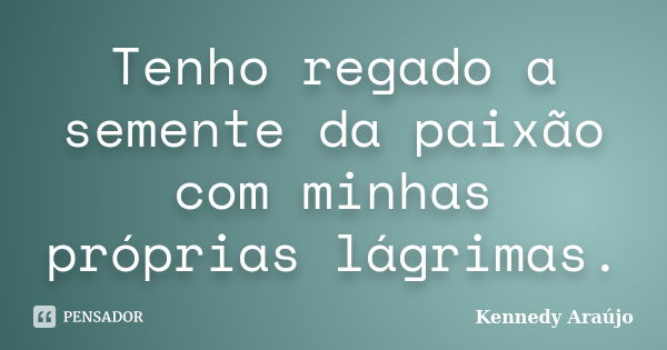 Tenho regado a semente da paixão com minhas próprias lágrimas.... Frase de Kennedy Araújo.