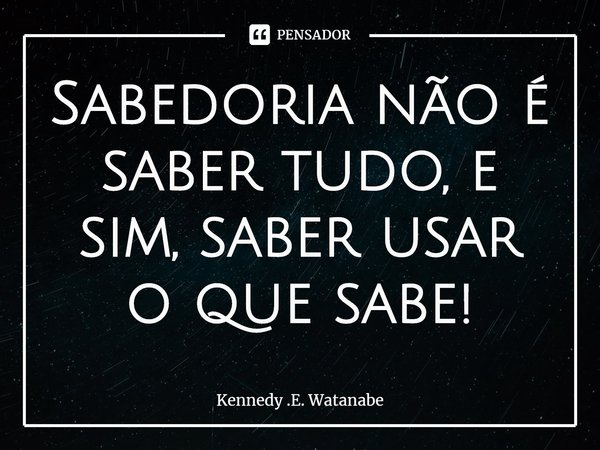 ⁠Sabedoria não é saber tudo, e sim, saber usar o que sabe!... Frase de Kennedy .E. Watanabe.