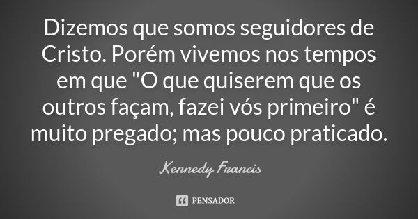 Dizemos que somos seguidores de Cristo. Porém vivemos nos tempos em que "O que quiserem que os outros façam, fazei vós primeiro" é muito pregado; mas ... Frase de Kennedy Francis.