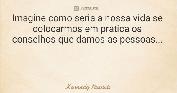 Imagine como seria a nossa vida se colocarmos em prática os conselhos que damos as pessoas...... Frase de Kennedy Francis.