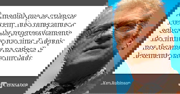 À medida que as crianças crescem, nós começamos a educá-las progressivamente da cintura pra cima. E depois nos focamos na cabeça. E levemente para um lado.... Frase de Ken Robinson.