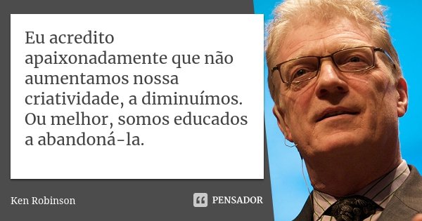Eu acredito apaixonadamente que não aumentamos nossa criatividade, a diminuímos. Ou melhor, somos educados a abandoná-la.... Frase de Ken Robinson.