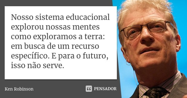 Nosso sistema educacional explorou nossas mentes como exploramos a terra: em busca de um recurso específico. E para o futuro, isso não serve.... Frase de Ken Robinson.