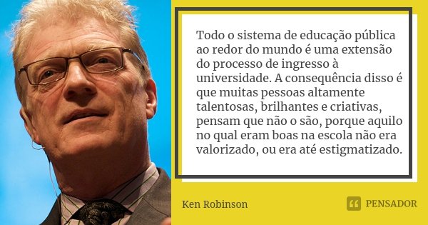 Todo o sistema de educação pública ao redor do mundo é uma extensão do processo de ingresso à universidade. A consequência disso é que muitas pessoas altamente ... Frase de Ken Robinson.