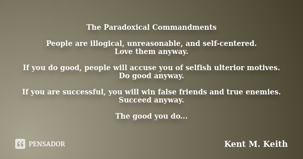 The Paradoxical Commandments People are illogical, unreasonable, and self-centered. Love them anyway. If you do good, people will accuse you of selfish ulterior... Frase de Kent M. Keith.
