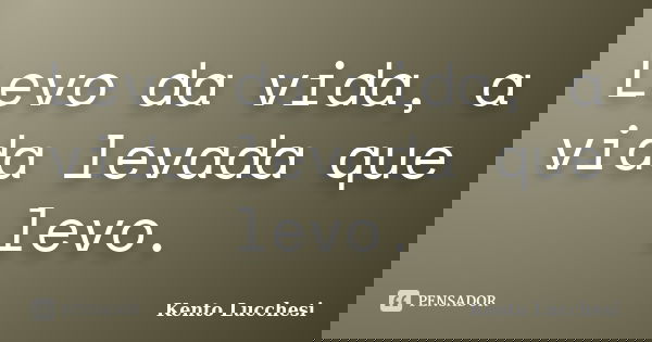 Levo da vida, a vida levada que levo.... Frase de Kento Lucchesi.
