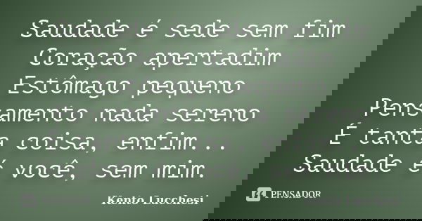 Saudade é sede sem fim Coração apertadim Estômago pequeno Pensamento nada sereno É tanta coisa, enfim... Saudade é você, sem mim.... Frase de Kento Lucchesi.