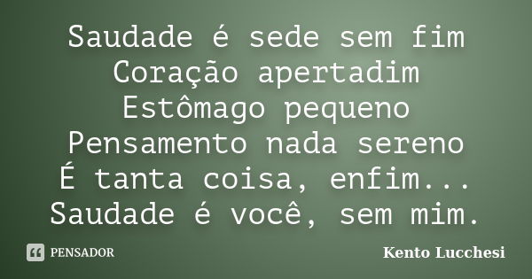 Saudade é sede sem fim Coração apertadim Estômago pequeno Pensamento nada sereno É tanta coisa, enfim... Saudade é você, sem mim.... Frase de Kento Lucchesi.