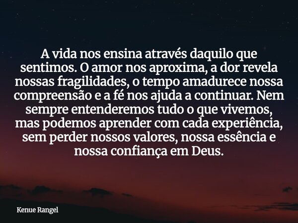 A vida nos ensina através daquilo que sentimos. O amor nos aproxima, a dor revela nossas fragilidades, o tempo amadurece nossa compreensão e a fé nos ajuda a co... Frase de Kenue Rangel.