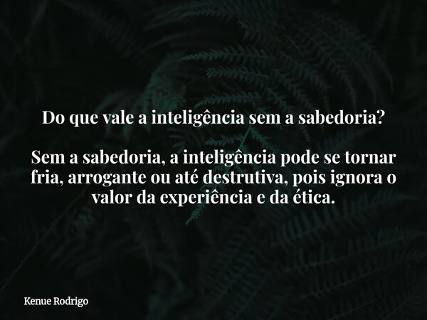 Do que vale a inteligência sem a sabedoria? Sem a sabedoria, a inteligência pode se tornar fria, arrogante ou até destrutiva, pois ignora o valor da experiência... Frase de Kenue Rodrigo.