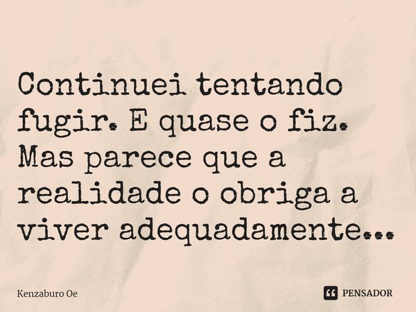 ⁠Continuei tentando fugir. E quase o fiz. Mas parece que a realidade o obriga a viver adequadamente...... Frase de Kenzaburo Oe.