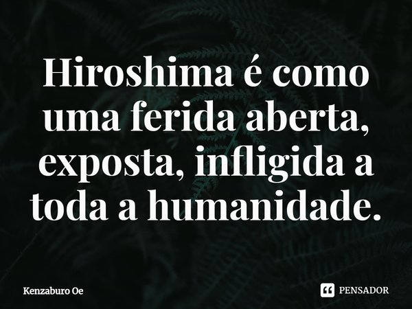 ⁠Hiroshima é como uma ferida aberta, exposta, infligida a toda a humanidade.... Frase de Kenzaburo Oe.