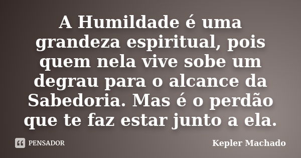 A Humildade é uma grandeza espiritual, pois quem nela vive sobe um degrau para o alcance da Sabedoria. Mas é o perdão que te faz estar junto a ela.... Frase de Kepler Machado.