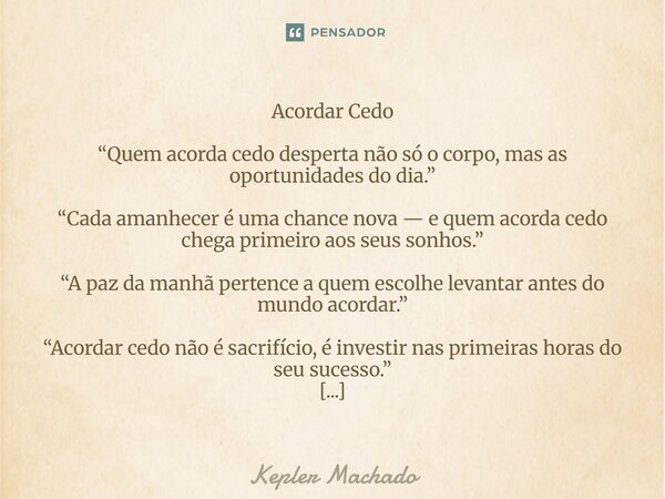Acordar Cedo “Quem acorda cedo desperta não só o corpo, mas as oportunidades do dia.” “Cada amanhecer é uma chance nova — e quem acorda cedo chega primeiro aos... Frase de Kepler Machado.