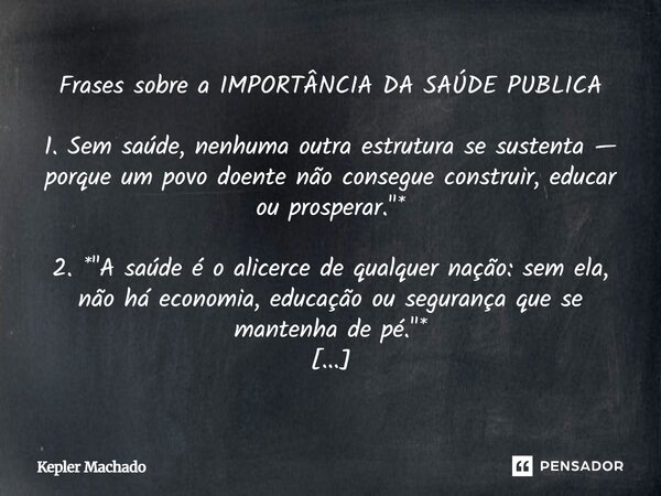 Frases sobre a IMPORTÂNCIA DA SAÚDE PUBLICA 1. Sem saúde, nenhuma outra estrutura se sustenta — porque um povo doente não consegue construir, educar ou prosper... Frase de Kepler Machado.