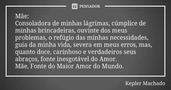 Mãe:
Consoladora de minhas lágrimas, cúmplice de minhas brincadeiras, ouvinte dos meus problemas, o refúgio das minhas necessidades, guia da minha vida, severa ... Frase de Kepler Machado.