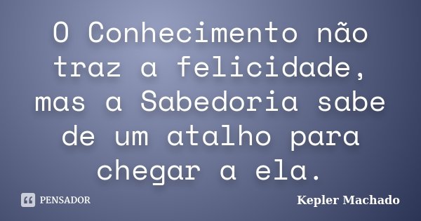 O Conhecimento não traz a felicidade, mas a Sabedoria sabe de um atalho para chegar a ela.... Frase de Kepler Machado.
