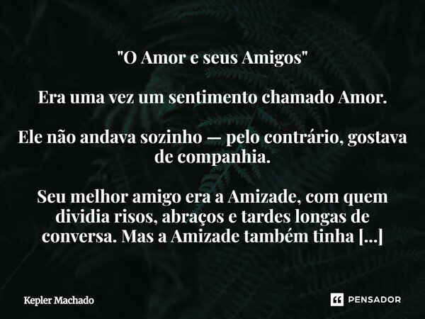 "O Amor e seus Amigos" Era uma vez um sentimento chamado Amor. Ele não andava sozinho — pelo contrário, gostava de companhia. Seu melhor amigo era a ... Frase de Kepler Machado.