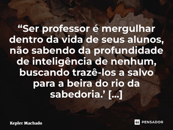 “Ser professor é mergulhar dentro da vida de seus alunos, não sabendo da profundidade de inteligência de nenhum, buscando trazê-los a salvo para a beira do rio ... Frase de Kepler Machado.