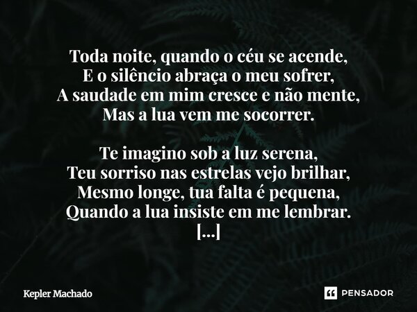 Toda noite, quando o céu se acende, E o silêncio abraça o meu sofrer, A saudade em mim cresce e não mente, Mas a lua vem me socorrer. Te imagino sob a luz sere... Frase de Kepler Machado.