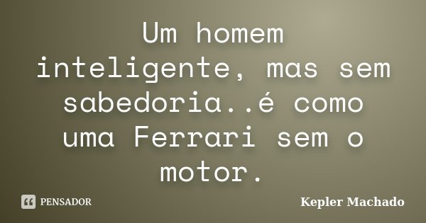 Um homem inteligente, mas sem sabedoria..é como uma Ferrari sem o motor.... Frase de kepler Machado.