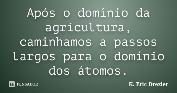 Após o domínio da agricultura, caminhamos a passos largos para o domínio dos átomos.... Frase de K. Eric Drexler.