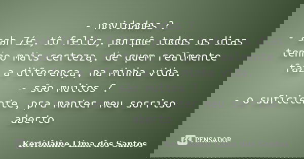 - novidades ? - aah Zé, tô feliz, porquê todos os dias tenho mais certeza, de quem realmente faz a diferença, na minha vida. - são muitos ? - o suficiente, pra ... Frase de Keriolaine Lima dos Santos.