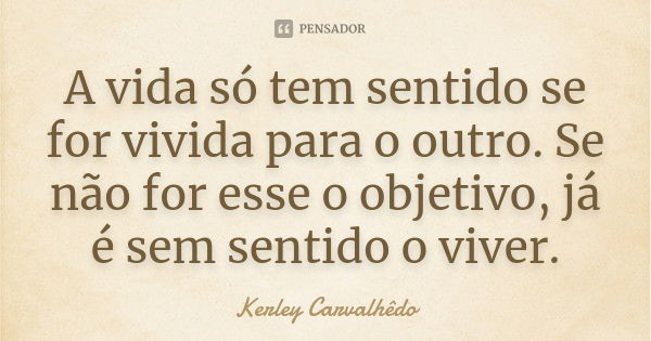 A vida só tem sentido se for vivida para o outro. Se não for esse o objetivo, já é sem sentido o viver.... Frase de Kerley Carvalhedo.