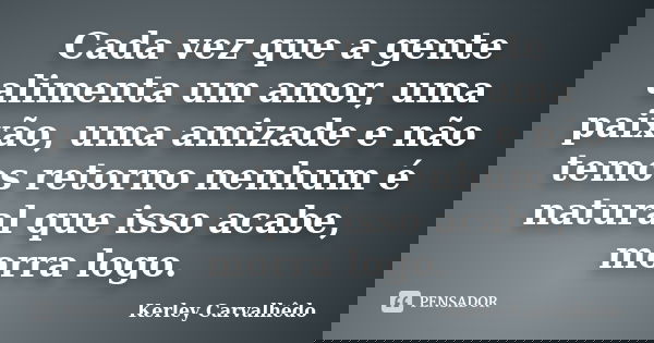 Cada vez que a gente alimenta um amor, uma paixão, uma amizade e não temos retorno nenhum é natural que isso acabe, morra logo.... Frase de Kerley Carvalhêdo.