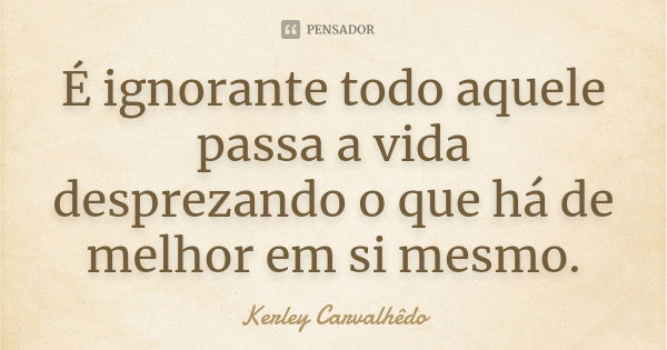 É ignorante todo aquele passa a vida desprezando o que há de melhor em si mesmo.... Frase de Kerley Carvalhedo.