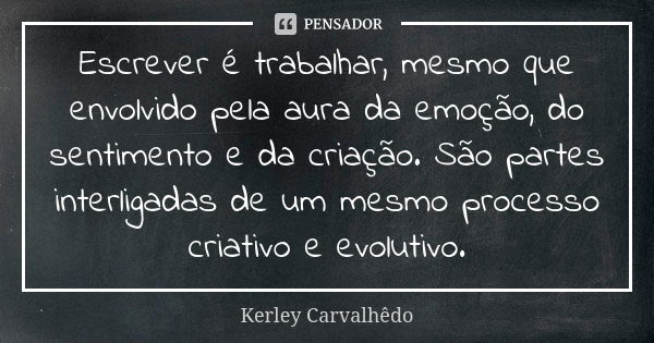 Escrever é trabalhar, mesmo que envolvido pela aura da emoção, do sentimento e da criação. São partes interligadas de um mesmo processo criativo e evolutivo.... Frase de Kerley Carvalhedo.