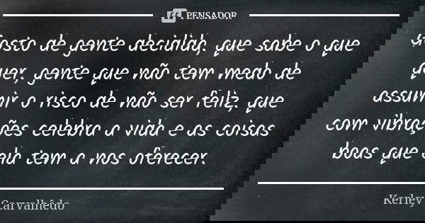 Gosto de gente decidida, que sabe o que quer, gente que não tem medo de assumir o risco de não ser feliz, que com vibrações celebra a vida e as coisas boas que ... Frase de Kerley Carvalhedo.