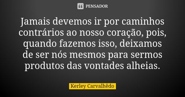 Jamais devemos ir por caminhos contrários ao nosso coração, pois, quando fazemos isso, deixamos de ser nós mesmos para sermos produtos das vontades alheias.... Frase de Kerley Carvalhedo.