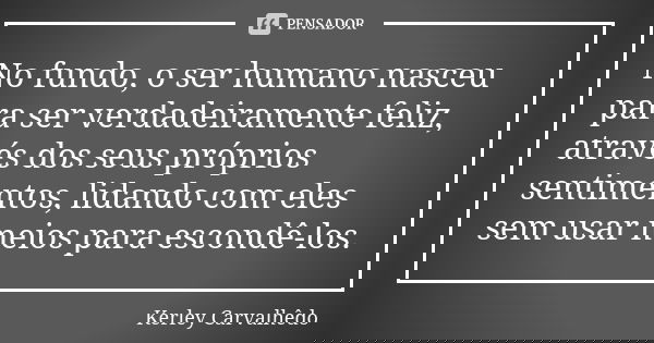No fundo, o ser humano nasceu para ser verdadeiramente feliz, através dos seus próprios sentimentos, lidando com eles sem usar meios para escondê-los.... Frase de Kerley Carvalhedo.