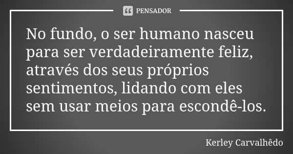 No fundo, o ser humano nasceu para ser verdadeiramente feliz, através dos seus próprios sentimentos, lidando com eles sem usar meios para escondê-los.... Frase de Kerley Carvalhedo.