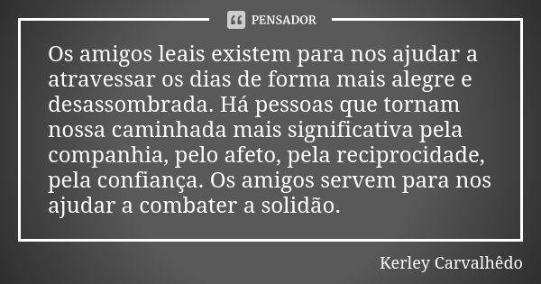 Os amigos leais existem para nos ajudar a atravessar os dias de forma mais alegre e desassombrada. Há pessoas que tornam nossa caminhada mais significativa pela... Frase de Kerley Carvalhedo.